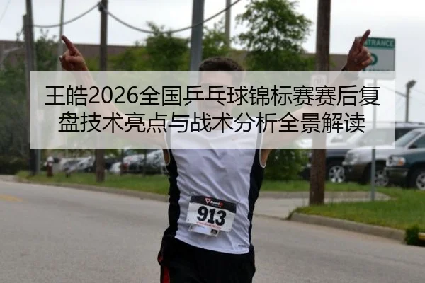 王皓2026全国乒乓球锦标赛赛后复盘技术亮点与战术分析全景解读